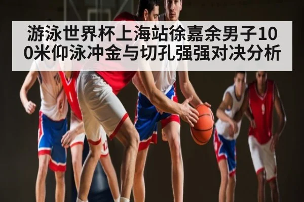 游泳世界杯上海站徐嘉余男子100米仰泳冲金与切孔强强对决分析 | kaiyun sports