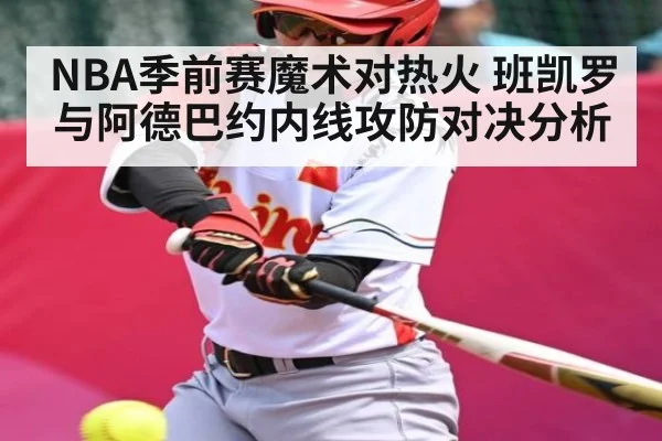 NBA季前赛魔术对热火 班凯罗与阿德巴约内线攻防对决分析 | kaiyun sports