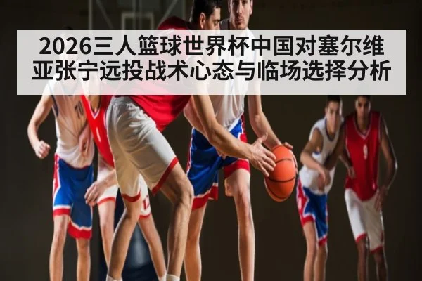 2026三人篮球世界杯中国对塞尔维亚张宁远投战术心态与临场选择分析 | kaiyun sports